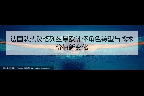 法国队热议格列兹曼欧洲杯角色转型与战术价值新变化