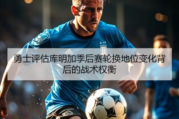 勇士评估库明加季后赛轮换地位变化背后的战术权衡