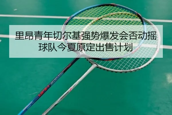 里昂青年切尔基强势爆发会否动摇球队今夏原定出售计划
