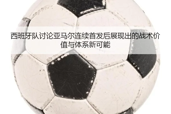 西班牙队讨论亚马尔连续首发后展现出的战术价值与体系新可能