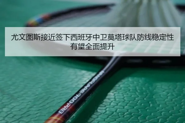 尤文图斯接近签下西班牙中卫莫塔球队防线稳定性有望全面提升
