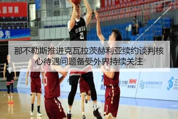 那不勒斯推进克瓦拉茨赫利亚续约谈判核心待遇问题备受外界持续关注